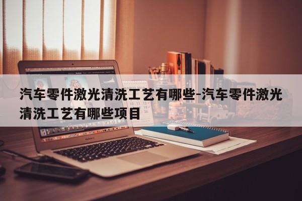 汽車零件激光清洗工藝有哪些-汽車零件激光清洗工藝有哪些項(xiàng)目