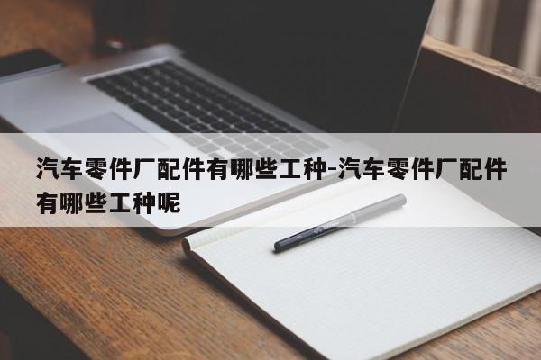 汽車零件廠配件有哪些工種-汽車零件廠配件有哪些工種呢