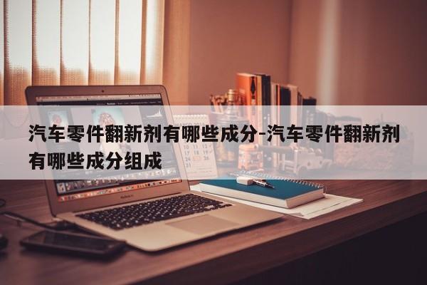 汽車(chē)零件翻新劑有哪些成分-汽車(chē)零件翻新劑有哪些成分組成