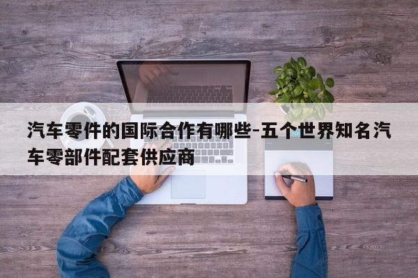 汽車(chē)零件的國(guó)際合作有哪些-五個(gè)世界知名汽車(chē)零部件配套供應(yīng)商