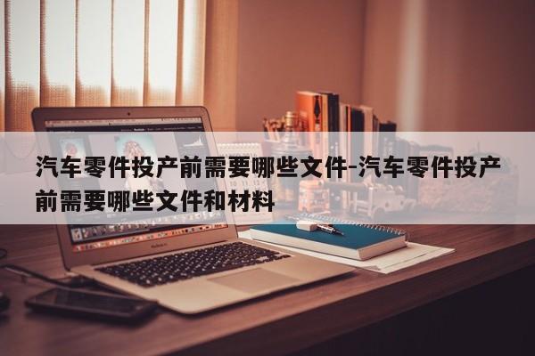 汽車零件投產前需要哪些文件-汽車零件投產前需要哪些文件和材料