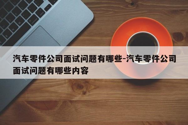 汽車零件公司面試問題有哪些-汽車零件公司面試問題有哪些內(nèi)容