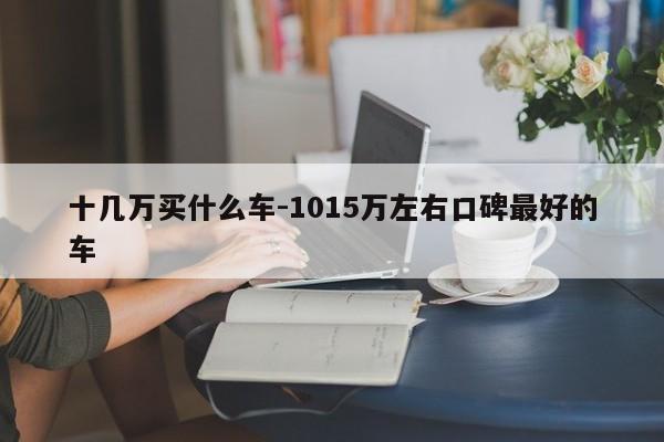十幾萬(wàn)買什么車-1015萬(wàn)左右口碑最好的車