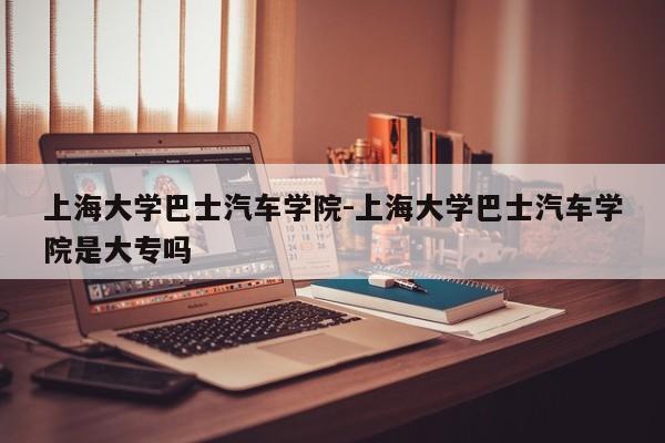 上海大學(xué)巴士汽車學(xué)院-上海大學(xué)巴士汽車學(xué)院是大專嗎