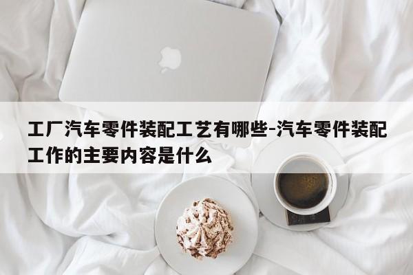 工廠汽車(chē)零件裝配工藝有哪些-汽車(chē)零件裝配工作的主要內(nèi)容是什么