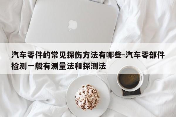 汽車零件的常見(jiàn)探傷方法有哪些-汽車零部件檢測(cè)一般有測(cè)量法和探測(cè)法