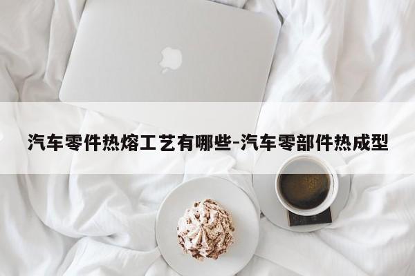 汽車零件熱熔工藝有哪些-汽車零部件熱成型