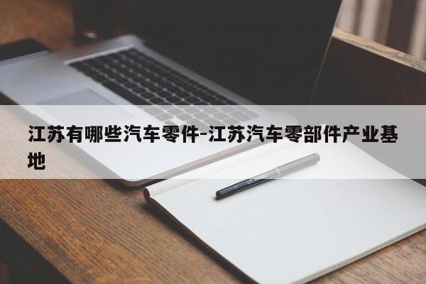 江蘇有哪些汽車零件-江蘇汽車零部件產(chǎn)業(yè)基地