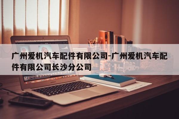 廣州愛機(jī)汽車配件有限公司-廣州愛機(jī)汽車配件有限公司長(zhǎng)沙分公司