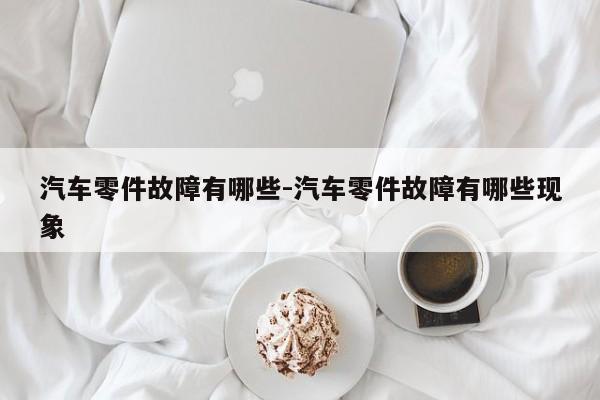 汽車零件故障有哪些-汽車零件故障有哪些現(xiàn)象