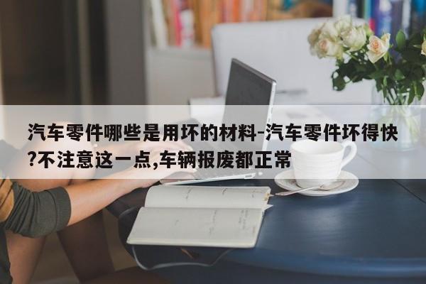 汽車(chē)零件哪些是用壞的材料-汽車(chē)零件壞得快?不注意這一點(diǎn),車(chē)輛報(bào)廢都正常