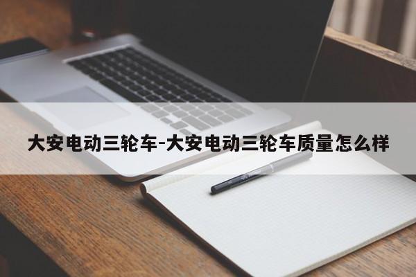 大安電動(dòng)三輪車-大安電動(dòng)三輪車質(zhì)量怎么樣