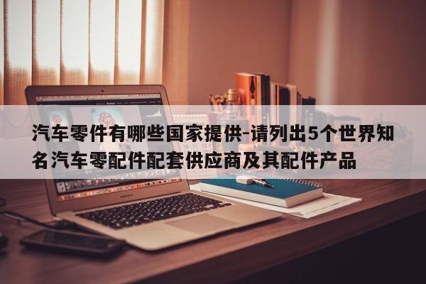 汽車零件有哪些國(guó)家提供-請(qǐng)列出5個(gè)世界知名汽車零配件配套供應(yīng)商及其配件產(chǎn)品