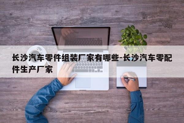 長(zhǎng)沙汽車零件組裝廠家有哪些-長(zhǎng)沙汽車零配件生產(chǎn)廠家