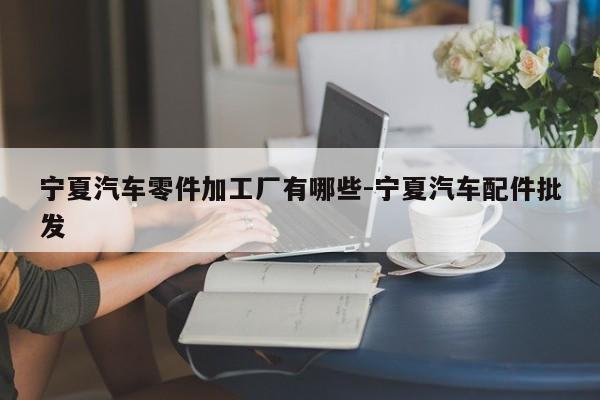 寧夏汽車(chē)零件加工廠(chǎng)有哪些-寧夏汽車(chē)配件批發(fā)