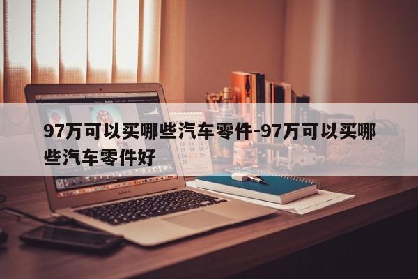 97萬(wàn)可以買(mǎi)哪些汽車(chē)零件-97萬(wàn)可以買(mǎi)哪些汽車(chē)零件好