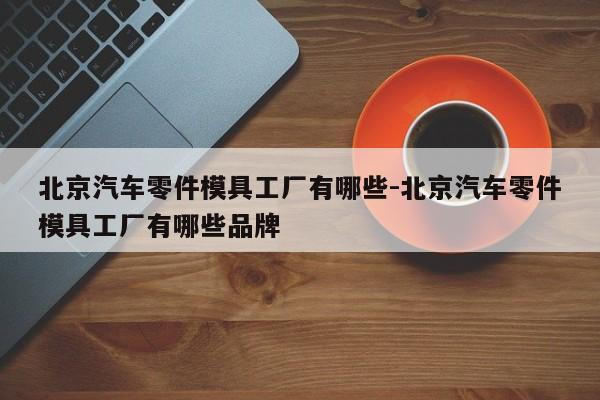 北京汽車零件模具工廠有哪些-北京汽車零件模具工廠有哪些品牌