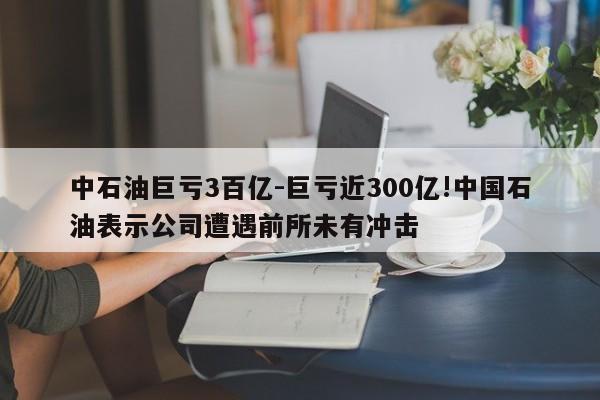 中石油巨虧3百億-巨虧近300億!中國(guó)石油表示公司遭遇前所未有沖擊