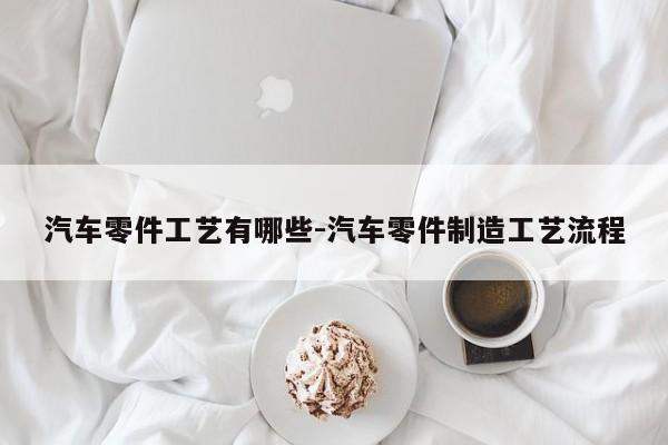 汽車零件工藝有哪些-汽車零件制造工藝流程