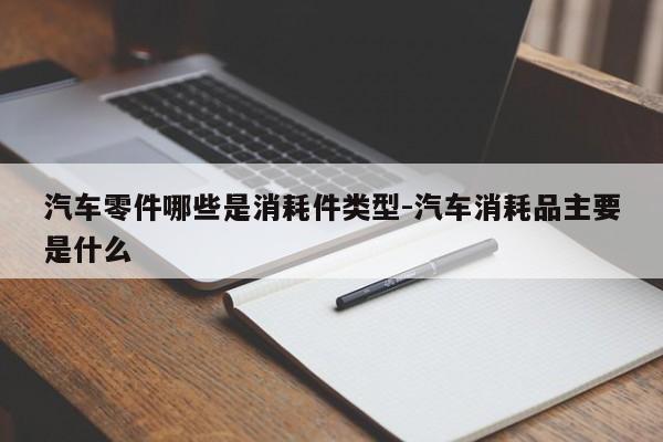 汽車(chē)零件哪些是消耗件類(lèi)型-汽車(chē)消耗品主要是什么