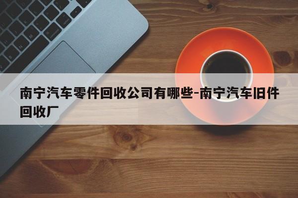 南寧汽車(chē)零件回收公司有哪些-南寧汽車(chē)舊件回收廠(chǎng)