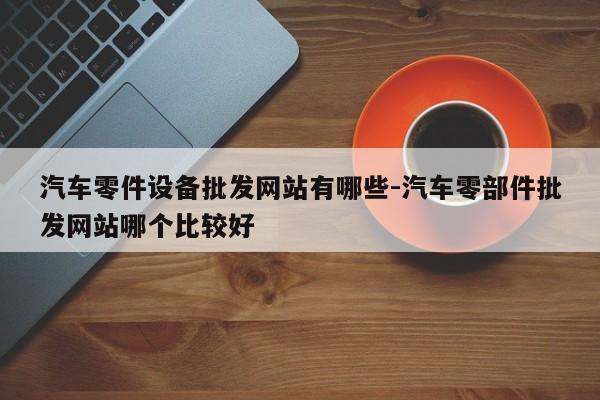 汽車零件設(shè)備批發(fā)網(wǎng)站有哪些-汽車零部件批發(fā)網(wǎng)站哪個比較好