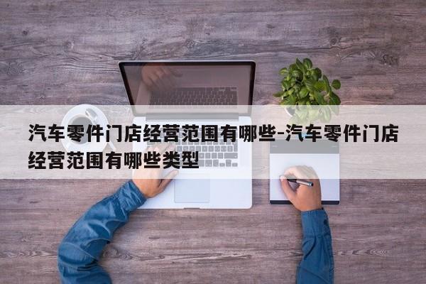 汽車零件門店經(jīng)營范圍有哪些-汽車零件門店經(jīng)營范圍有哪些類型