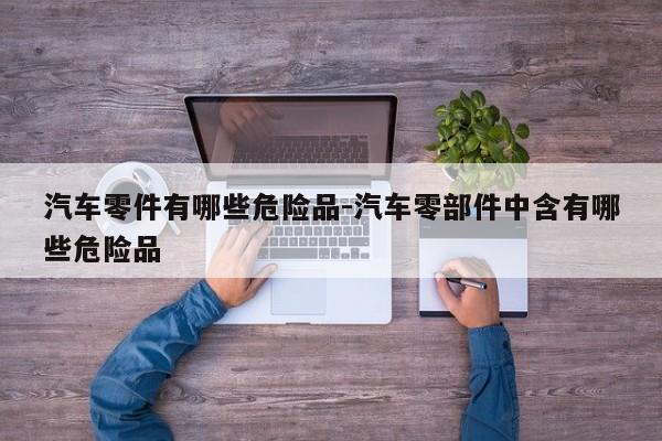 汽車零件有哪些危險品-汽車零部件中含有哪些危險品