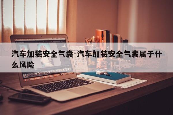 汽車加裝安全氣囊-汽車加裝安全氣囊屬于什么風(fēng)險(xiǎn)