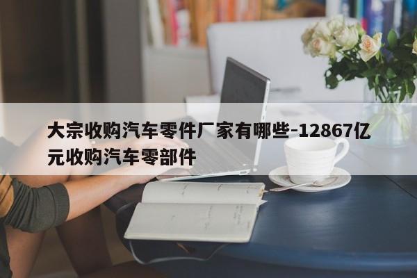 大宗收購汽車零件廠家有哪些-12867億元收購汽車零部件