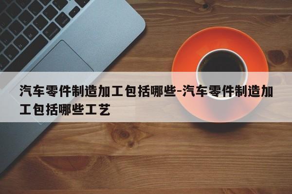汽車(chē)零件制造加工包括哪些-汽車(chē)零件制造加工包括哪些工藝