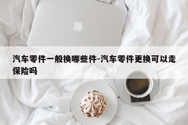 汽車零件一般換哪些件-汽車零件更換可以走保險嗎