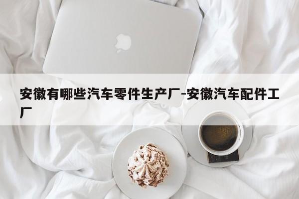 安徽有哪些汽車零件生產(chǎn)廠-安徽汽車配件工廠