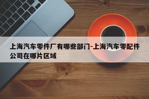 上海汽車零件廠有哪些部門-上海汽車零配件公司在哪片區(qū)域
