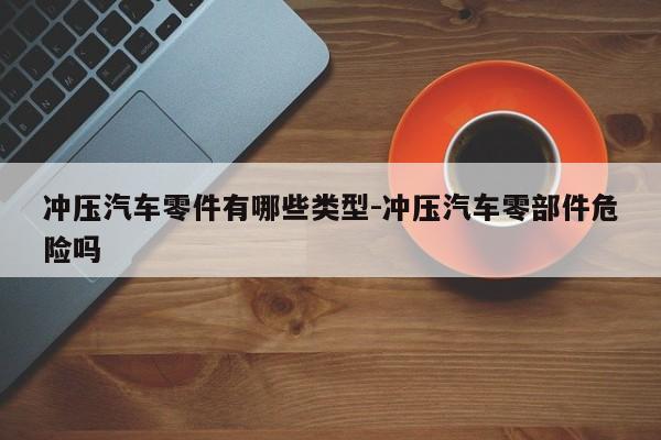 沖壓汽車零件有哪些類型-沖壓汽車零部件危險嗎