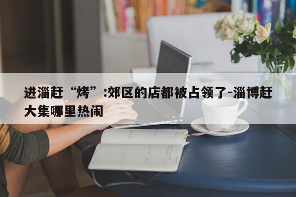 進淄趕“烤”:郊區(qū)的店都被占領(lǐng)了-淄博趕大集哪里熱鬧