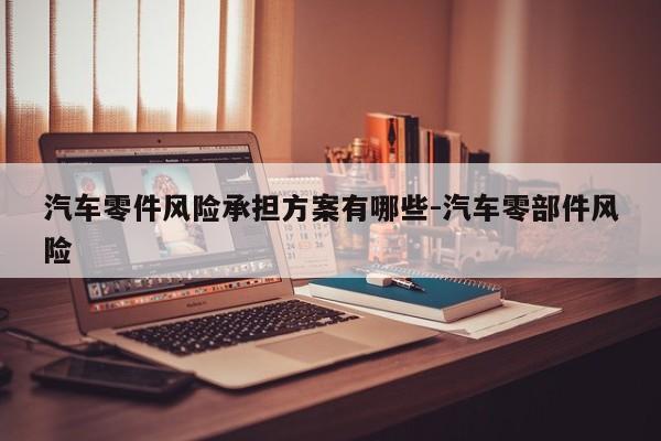 汽車零件風(fēng)險承擔(dān)方案有哪些-汽車零部件風(fēng)險