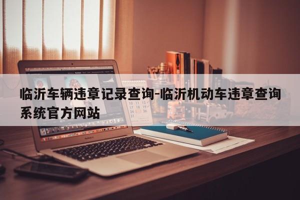 臨沂車輛違章記錄查詢-臨沂機動車違章查詢系統(tǒng)官方網(wǎng)站