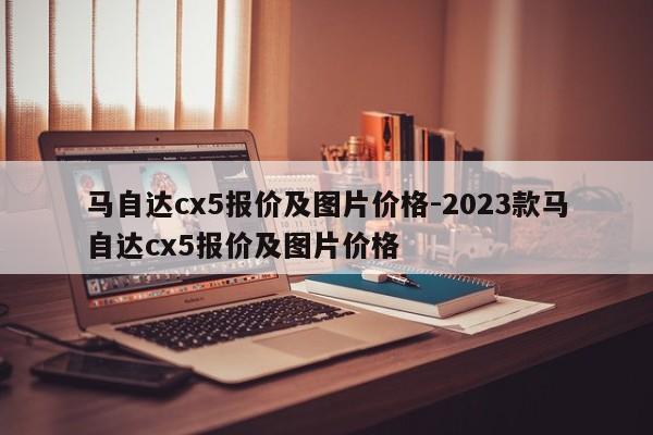 馬自達(dá)cx5報(bào)價及圖片價格-2023款馬自達(dá)cx5報(bào)價及圖片價格