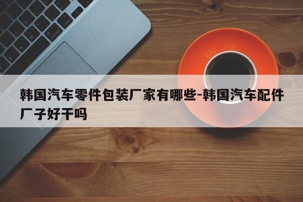 韓國汽車零件包裝廠家有哪些-韓國汽車配件廠子好干嗎