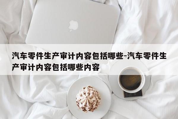 汽車零件生產(chǎn)審計(jì)內(nèi)容包括哪些-汽車零件生產(chǎn)審計(jì)內(nèi)容包括哪些內(nèi)容