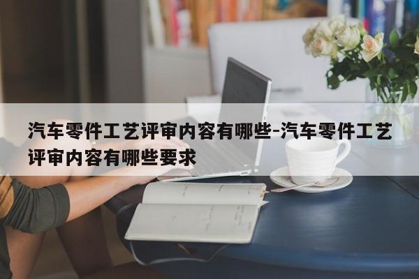 汽車零件工藝評(píng)審內(nèi)容有哪些-汽車零件工藝評(píng)審內(nèi)容有哪些要求