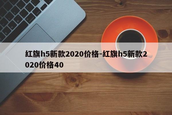 紅旗h5新款2020價(jià)格-紅旗h5新款2020價(jià)格40