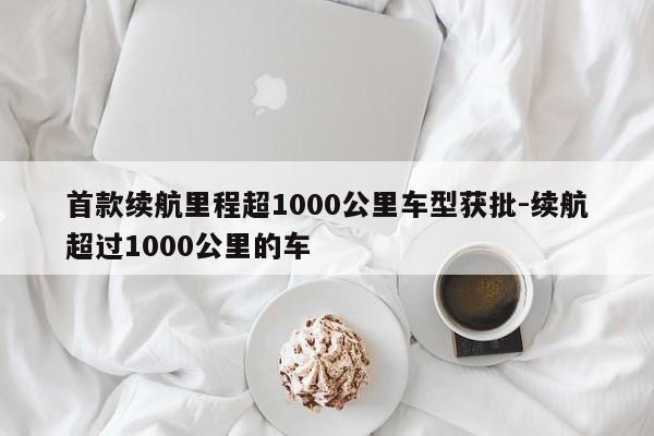 首款續(xù)航里程超1000公里車型獲批-續(xù)航超過1000公里的車
