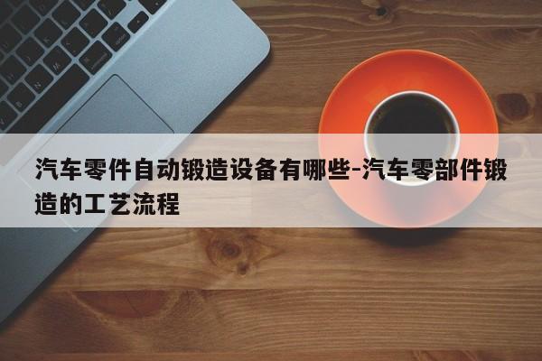 汽車零件自動鍛造設(shè)備有哪些-汽車零部件鍛造的工藝流程