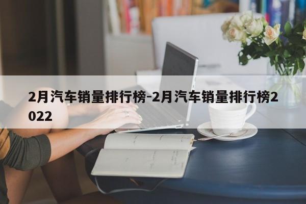 2月汽車(chē)銷(xiāo)量排行榜-2月汽車(chē)銷(xiāo)量排行榜2022