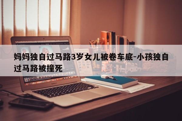 媽媽獨自過馬路3歲女兒被卷車底-小孩獨自過馬路被撞死