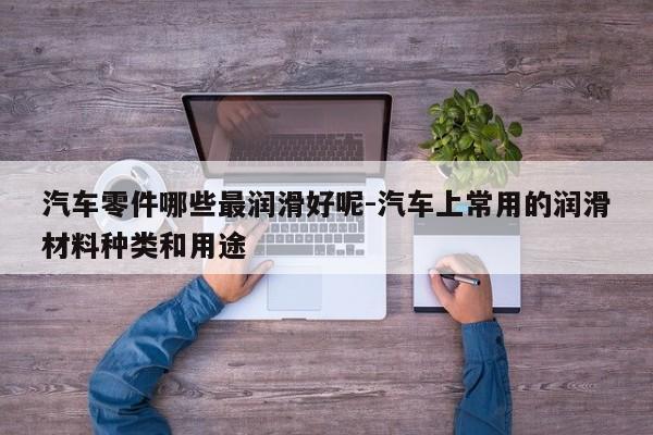 汽車零件哪些最潤(rùn)滑好呢-汽車上常用的潤(rùn)滑材料種類和用途