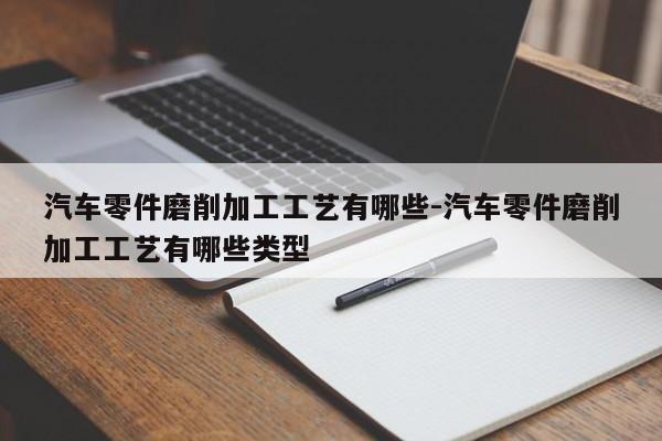 汽車零件磨削加工工藝有哪些-汽車零件磨削加工工藝有哪些類型