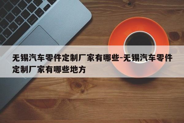 無錫汽車零件定制廠家有哪些-無錫汽車零件定制廠家有哪些地方